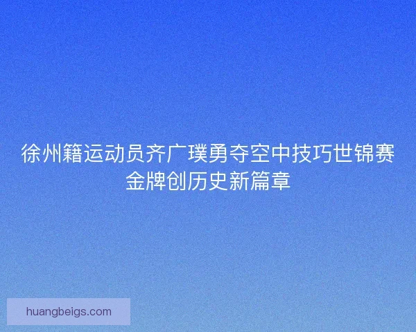 徐州籍运动员齐广璞勇夺空中技巧世锦赛金牌创历史新篇章