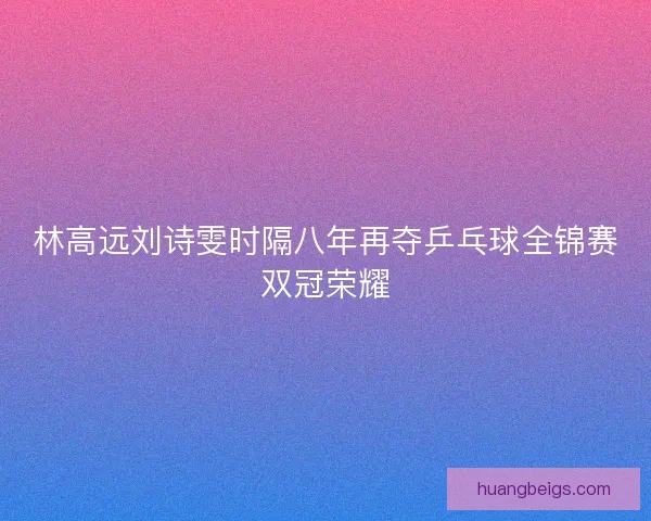林高远刘诗雯时隔八年再夺乒乓球全锦赛双冠荣耀