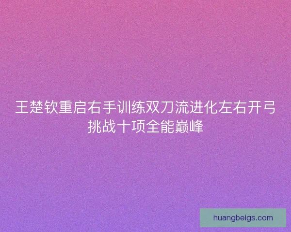 王楚钦重启右手训练双刀流进化左右开弓挑战十项全能巅峰