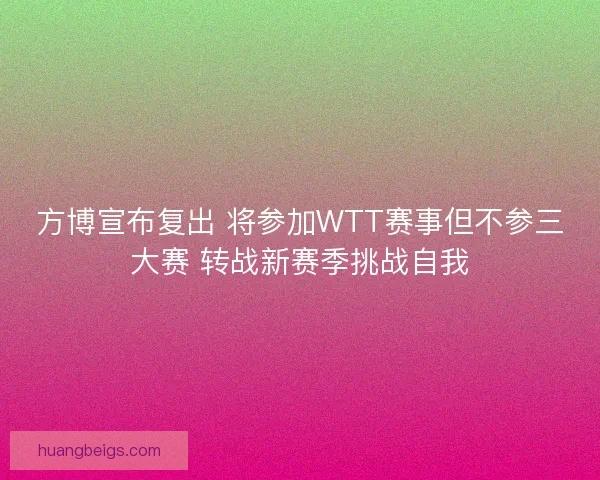 方博宣布复出 将参加WTT赛事但不参三大赛 转战新赛季挑战自我
