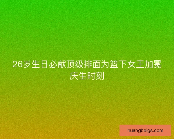 26岁生日必献顶级排面为篮下女王加冕庆生时刻